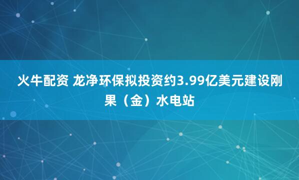 火牛配资 龙净环保拟投资约3.99亿美元建设刚果（金）水电站