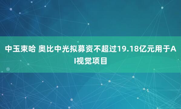 中玉束哈 奥比中光拟募资不超过19.18亿元用于AI视觉项目
