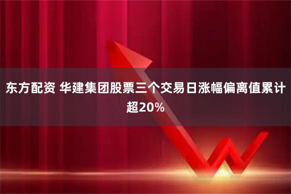 东方配资 华建集团股票三个交易日涨幅偏离值累计超20%