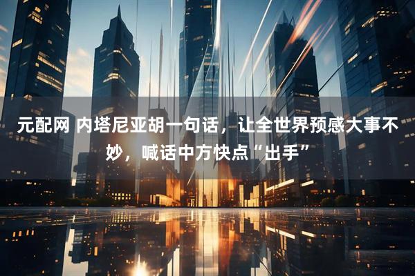 元配网 内塔尼亚胡一句话，让全世界预感大事不妙，喊话中方快点“出手”