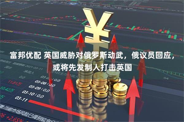 富邦优配 英国威胁对俄罗斯动武，俄议员回应，或将先发制人打击英国