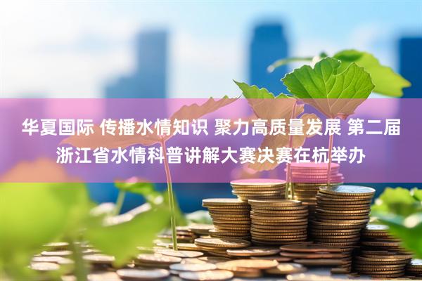 华夏国际 传播水情知识 聚力高质量发展 第二届浙江省水情科普讲解大赛决赛在杭举办