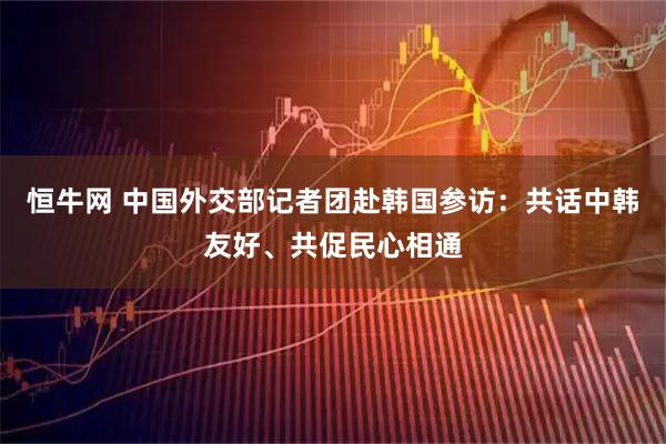 恒牛网 中国外交部记者团赴韩国参访：共话中韩友好、共促民心相通