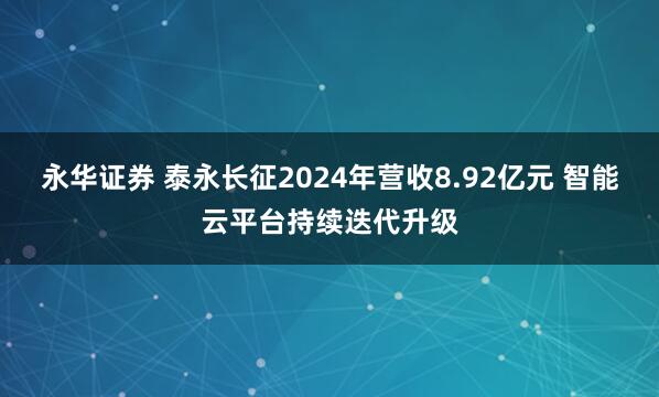 永华证券 泰永长征2024年营收8.92亿元 智能云平台持续迭代升级