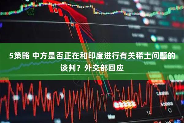5策略 中方是否正在和印度进行有关稀土问题的谈判？外交部回应