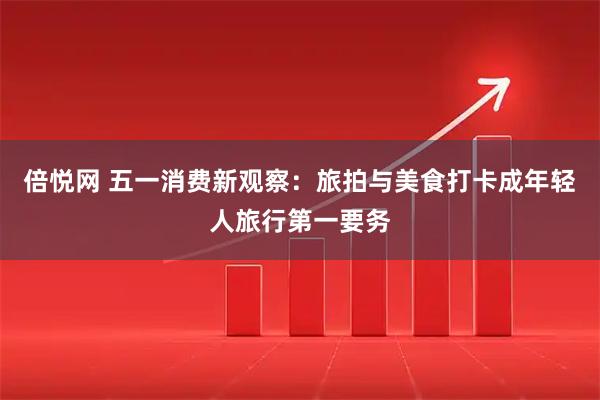 倍悦网 五一消费新观察：旅拍与美食打卡成年轻人旅行第一要务