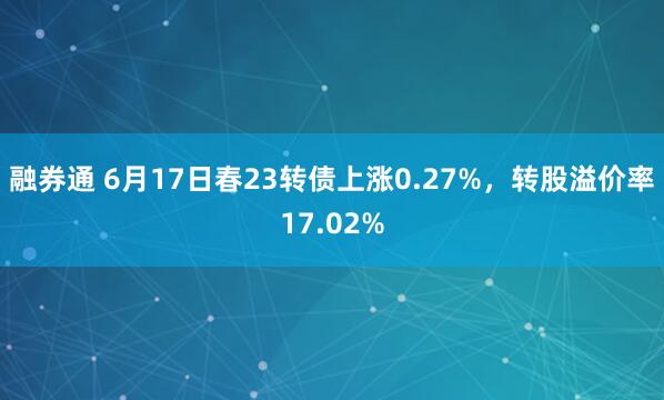 融券通 6月17日春23转债上涨0.27%，转股溢价率17.02%