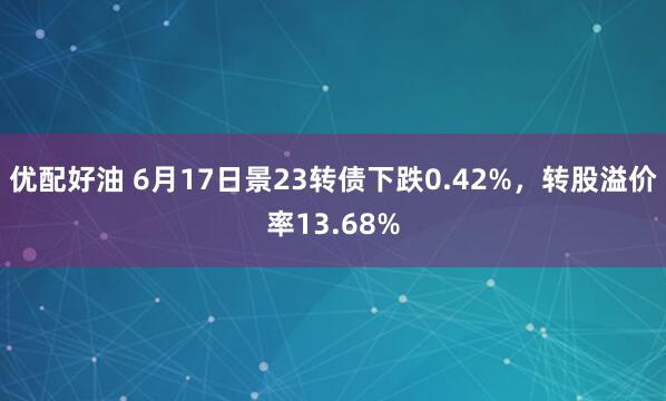 优配好油 6月17日景23转债下跌0.42%，转股溢价率13.68%