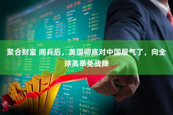 聚合财富 阅兵后，美国彻底对中国服气了，向全球高举免战牌