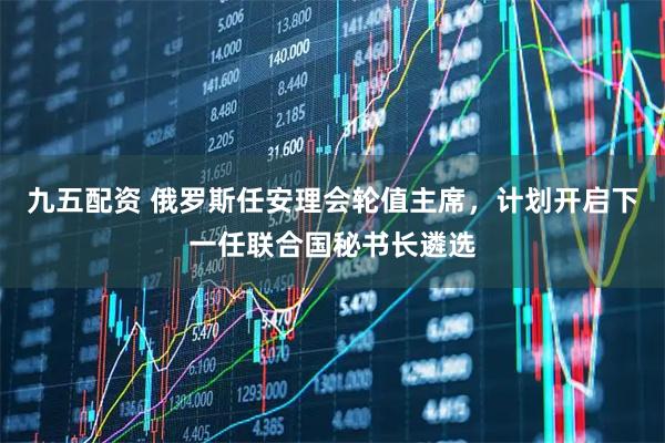 九五配资 俄罗斯任安理会轮值主席，计划开启下一任联合国秘书长遴选