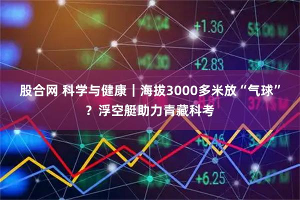股合网 科学与健康｜海拔3000多米放“气球”？浮空艇助力青藏科考