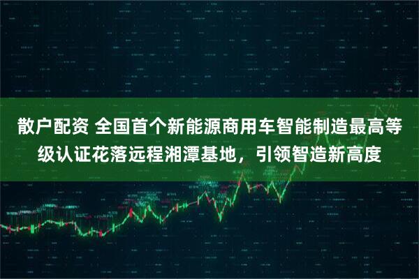 散户配资 全国首个新能源商用车智能制造最高等级认证花落远程湘潭基地，引领智造新高度