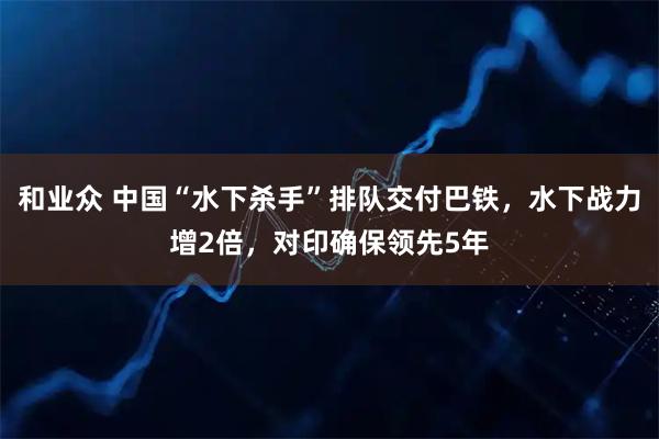 和业众 中国“水下杀手”排队交付巴铁，水下战力增2倍，对印确保领先5年