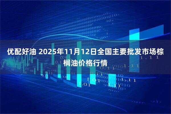 优配好油 2025年11月12日全国主要批发市场棕榈油价格行情