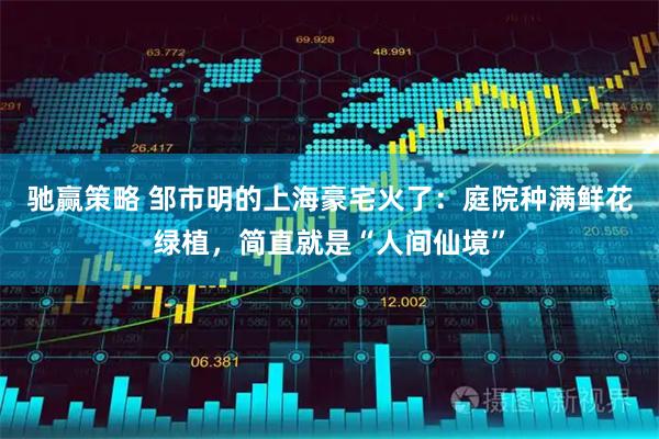 驰赢策略 邹市明的上海豪宅火了：庭院种满鲜花绿植，简直就是“人间仙境”