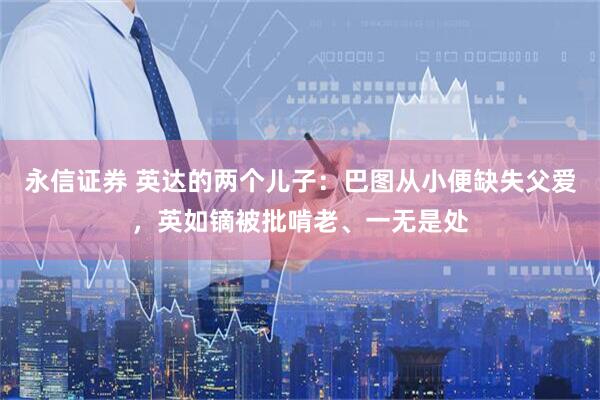 永信证券 英达的两个儿子：巴图从小便缺失父爱，英如镝被批啃老、一无是处