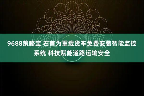 9688策略宝 石首为重载货车免费安装智能监控系统 科技赋能道路运输安全