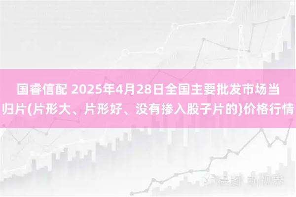 国睿信配 2025年4月28日全国主要批发市场当归片(片形大、片形好、没有掺入股子片的)价格行情