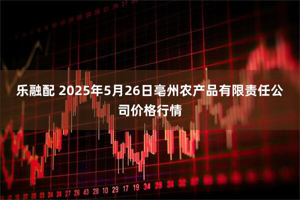 乐融配 2025年5月26日亳州农产品有限责任公司价格行情