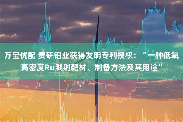 万宝优配 贵研铂业获得发明专利授权：“一种低氧高密度Ru溅射靶材、制备方法及其用途”