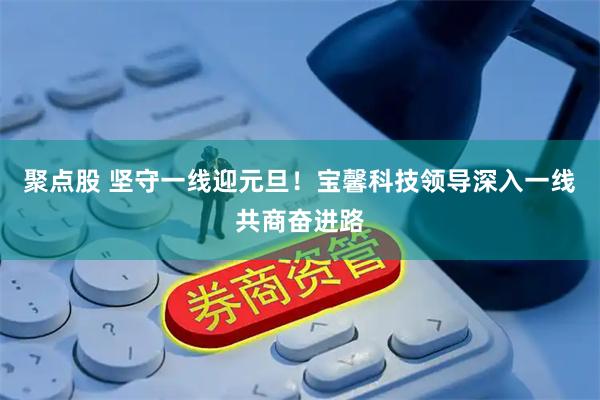 聚点股 坚守一线迎元旦！宝馨科技领导深入一线共商奋进路