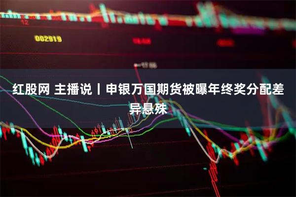 红股网 主播说丨申银万国期货被曝年终奖分配差异悬殊