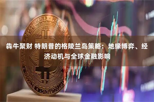 犇牛聚财 特朗普的格陵兰岛策略：地缘博弈、经济动机与全球金融影响