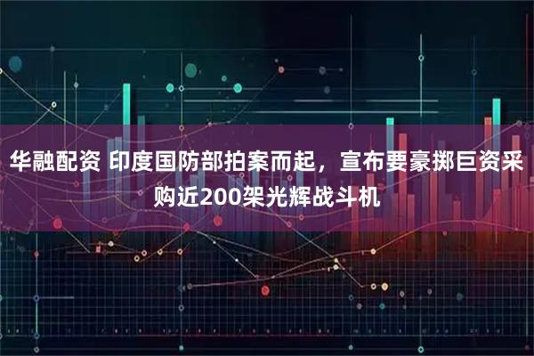 华融配资 印度国防部拍案而起，宣布要豪掷巨资采购近200架光辉战斗机
