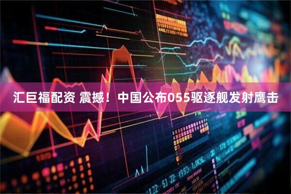 汇巨福配资 震撼！中国公布055驱逐舰发射鹰击