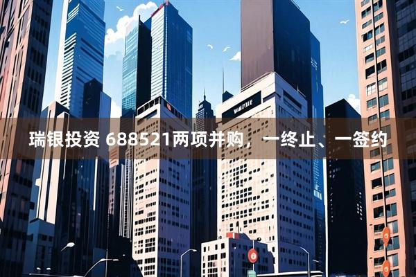 瑞银投资 688521两项并购，一终止、一签约