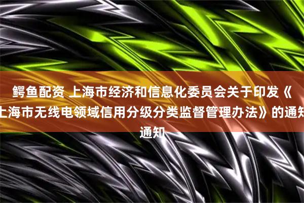 鳄鱼配资 上海市经济和信息化委员会关于印发《上海市无线电领域信用分级分类监督管理办法》的通知