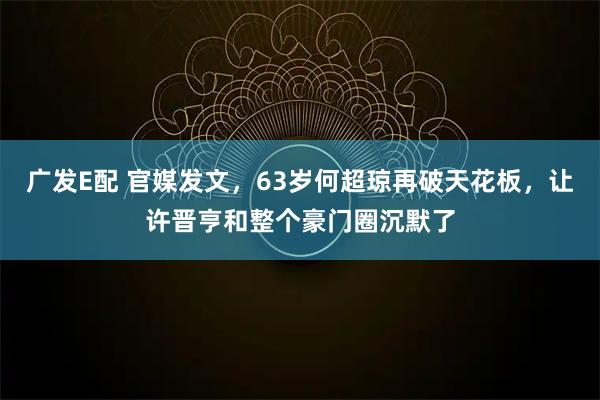 广发E配 官媒发文，63岁何超琼再破天花板，让许晋亨和整个豪门圈沉默了