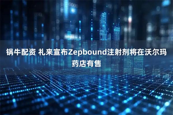 锅牛配资 礼来宣布Zepbound注射剂将在沃尔玛药店有售