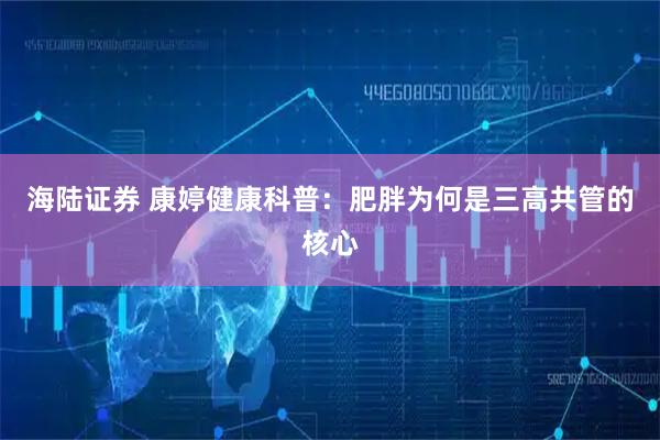 海陆证券 康婷健康科普：肥胖为何是三高共管的核心