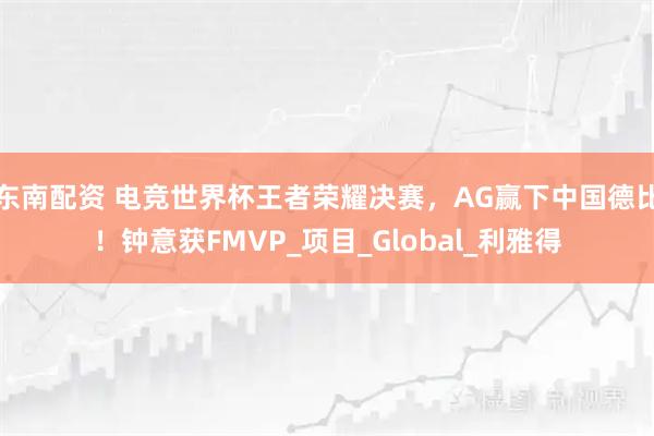 东南配资 电竞世界杯王者荣耀决赛，AG赢下中国德比！钟意获FMVP_项目_Global_利雅得